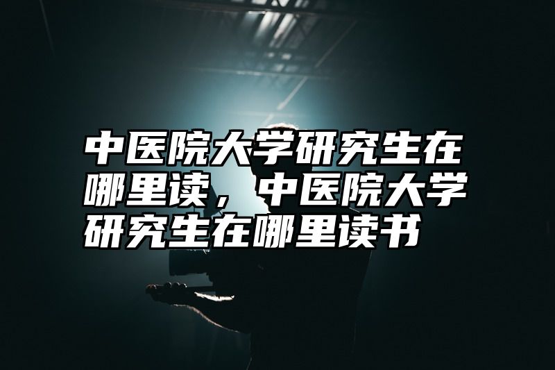 点击查看《中医院大学研究生在哪里读，中医院大学研究生在哪里读书》全文