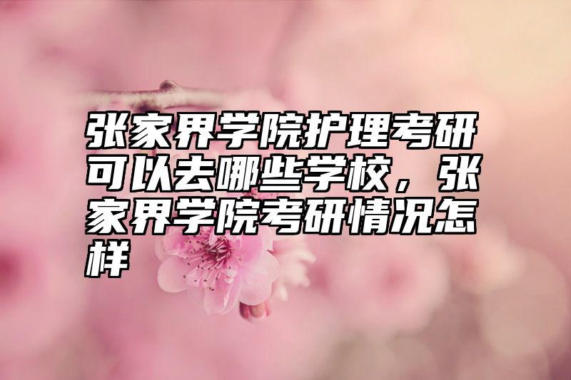 张家界学院护理考研可以去哪些学校，张家界学院考研情况怎样