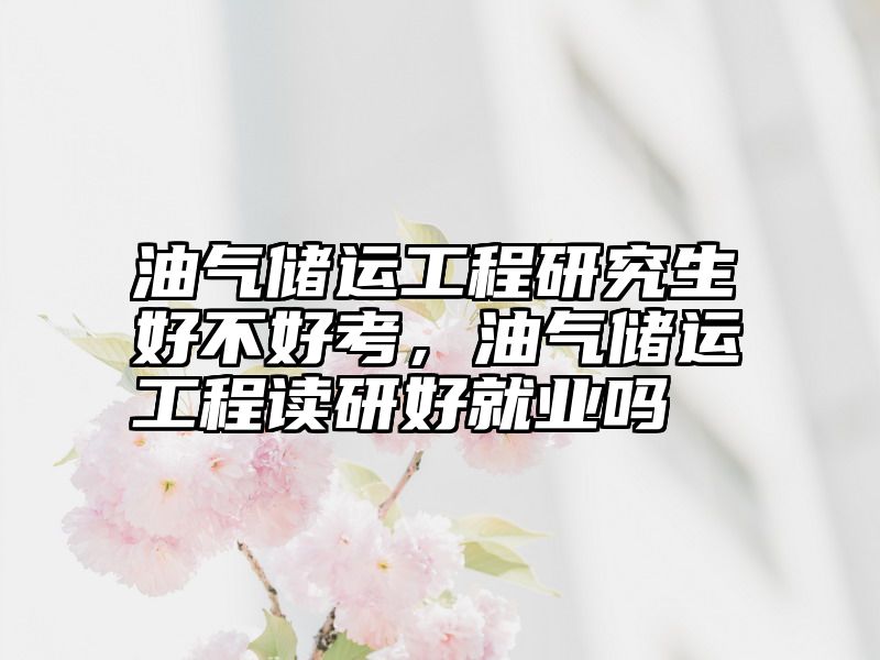 油气储运工程研究生好不好考,油气储运工程读研好就业吗