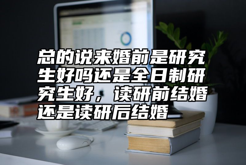 总的说来婚前是研究生好吗还是全日制研究生好，读研前结婚还是读研后结婚