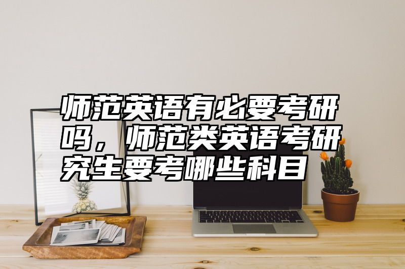 师范英语有必要考研吗，师范类英语考研究生要考哪些科目