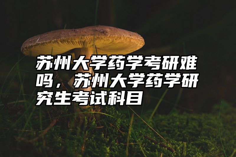 苏州大学药学考研难吗，苏州大学药学研究生考试科目
