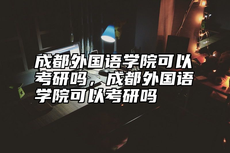点击查看《成都外国语学院可以考研吗，成都外国语学院可以考研吗》全文