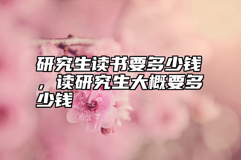 研究生读书要多少钱,读研究生大概要多少钱