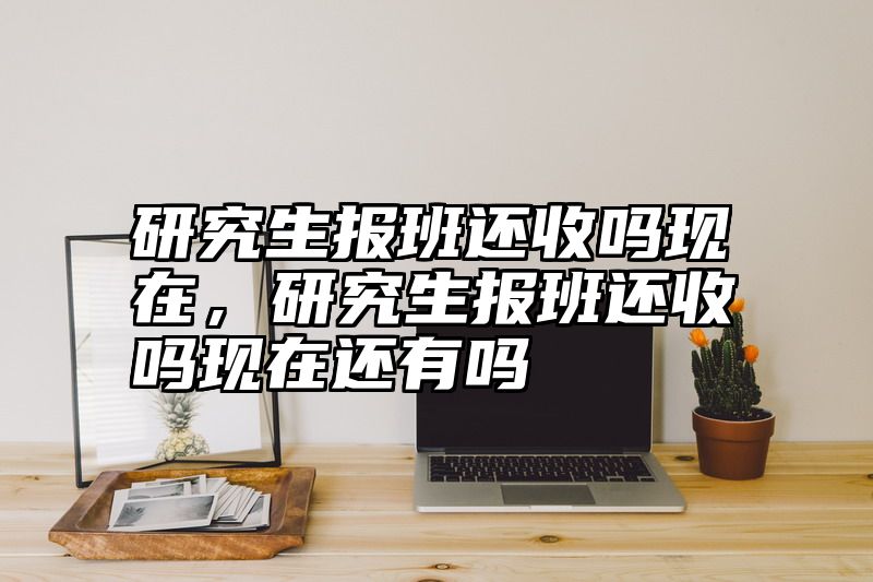 研究生报班还收吗现在,研究生报班还收吗现在还有吗
