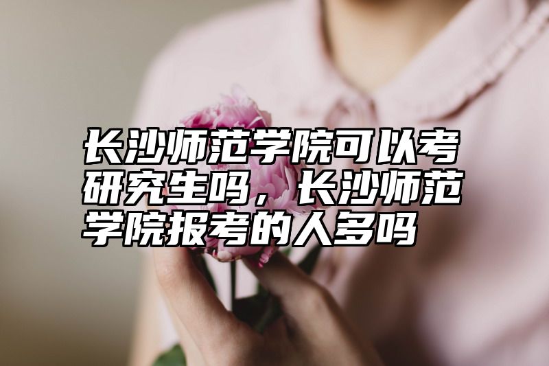 长沙师范学院可以考研究生吗,长沙师范学院报考的人多吗