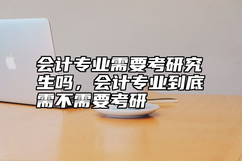 会计专业需要考研究生吗,会计专业到底需不需要考研