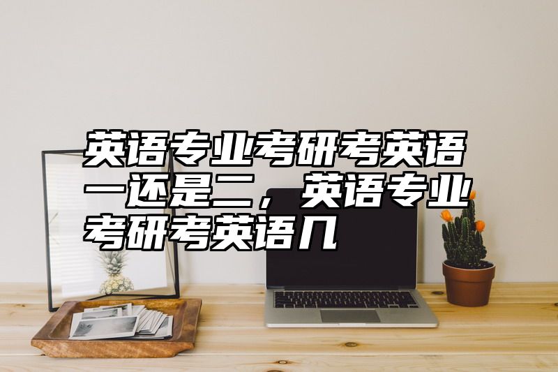 点击查看《英语专业考研考英语一还是二,英语专业考研考英语几》全文