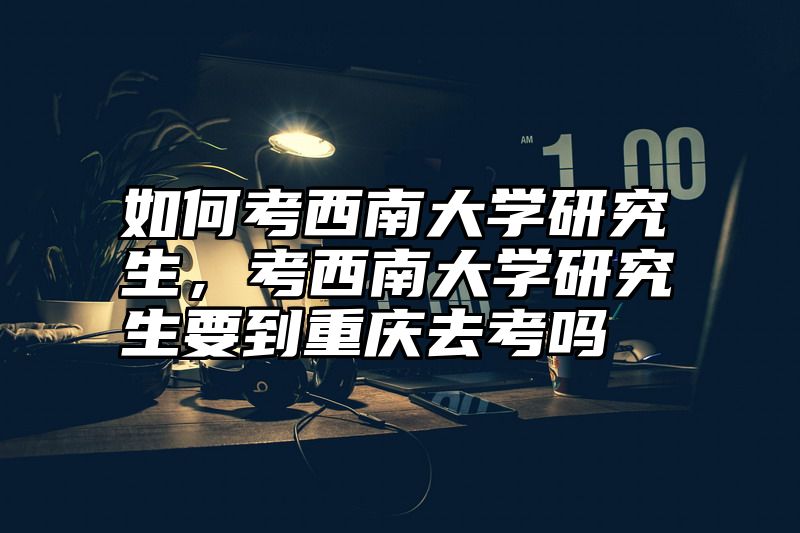 如何考西南大学研究生，考西南大学研究生要到重庆去考吗