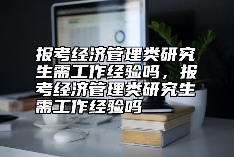 报考经济管理类研究生需工作经验吗,报考经济管理类研究生需工作经验吗