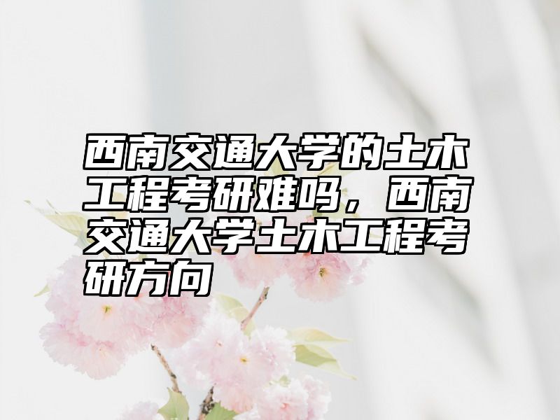 西南交通大学的土木工程考研难吗，西南交通大学土木工程考研方向