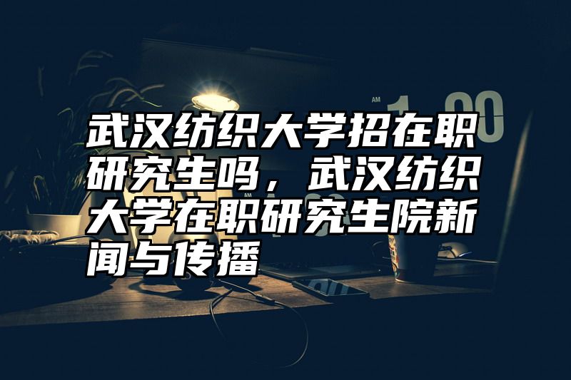武汉纺织大学招在职研究生吗，武汉纺织大学在职研究生院新闻与传播