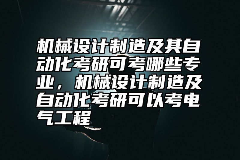 机械设计制造及其自动化考研可考哪些专业,机械设计制造及自动化考研可以考电气工程