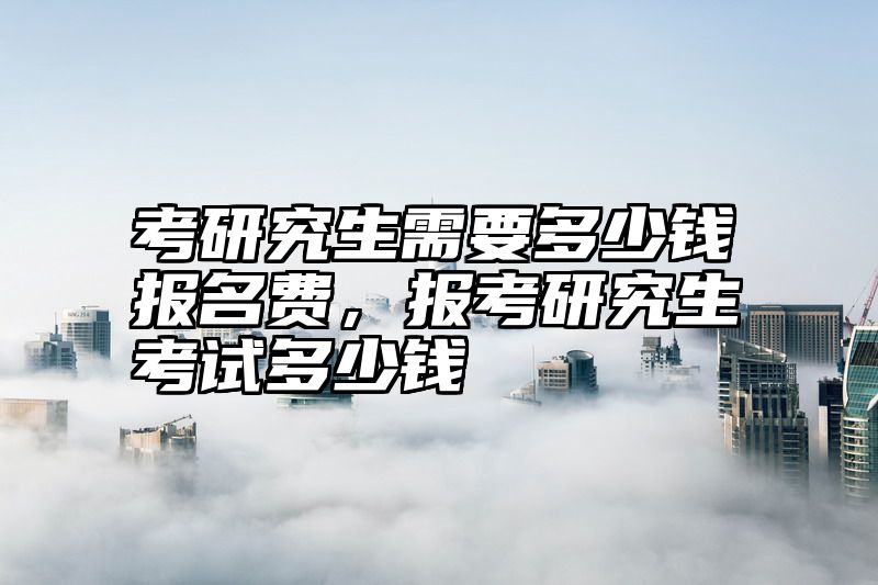 考研究生需要多少钱报名费，报考研究生考试多少钱