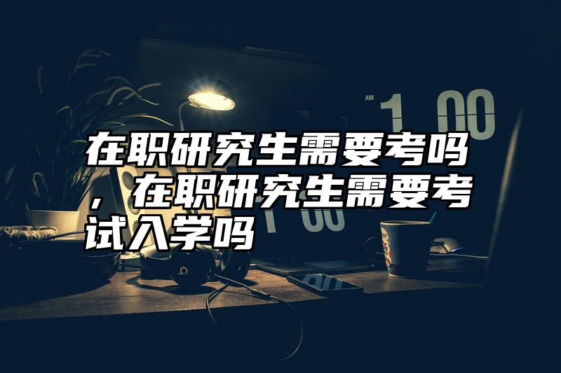 在职研究生需要考吗，在职研究生需要考试入学吗