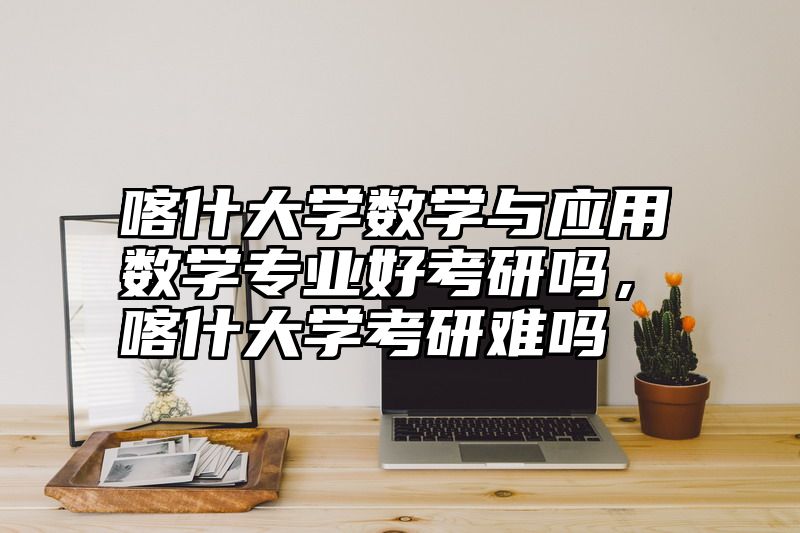 喀什大学数学与应用数学专业好考研吗，喀什大学考研难吗