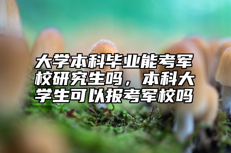 大学本科毕业能考军校研究生吗,本科大学生可以报考军校吗