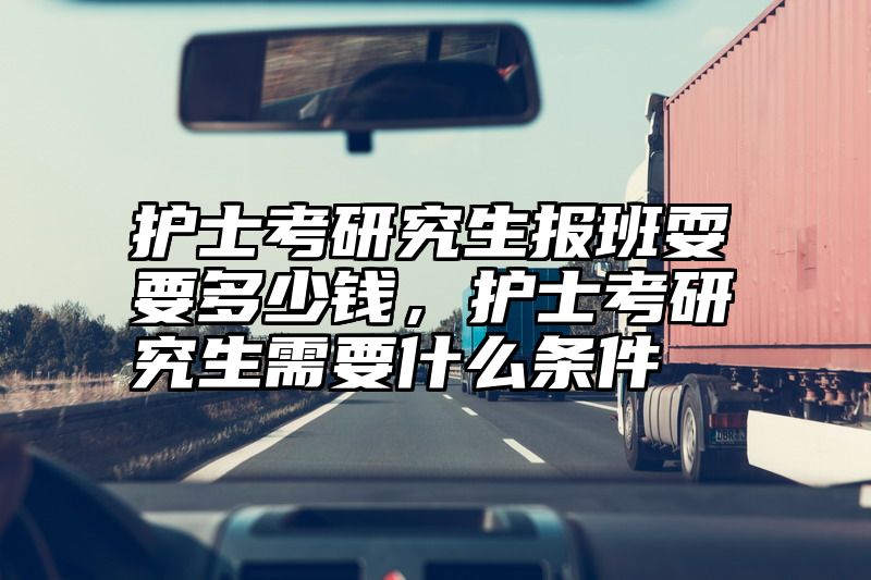 护士考研究生报班耍要多少钱,护士考研究生需要什么条件