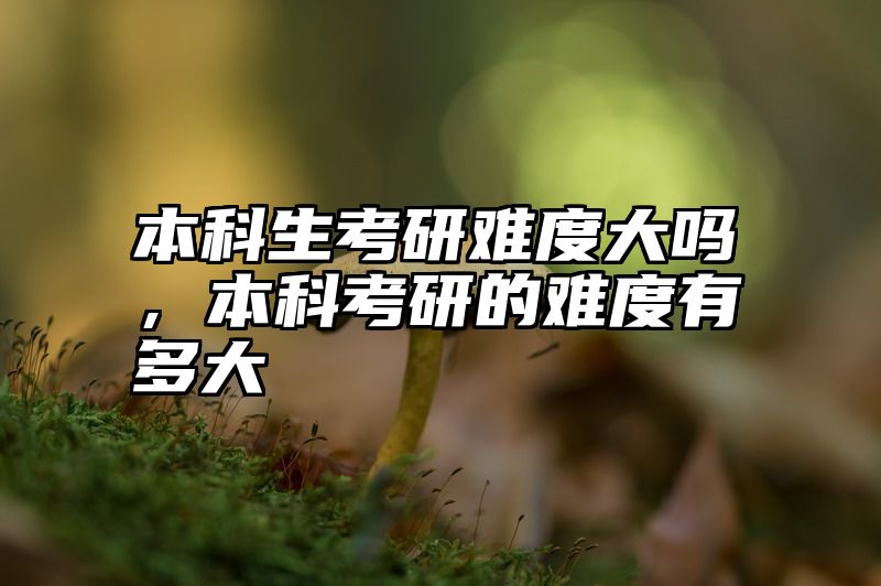 点击查看《本科生考研难度大吗，本科考研的难度有多大》全文