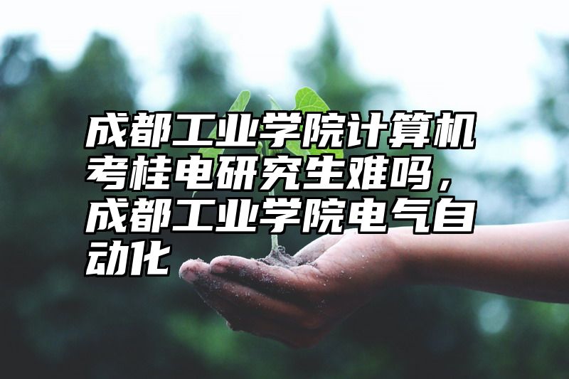 成都工业学院计算机考桂电研究生难吗,成都工业学院电气自动化