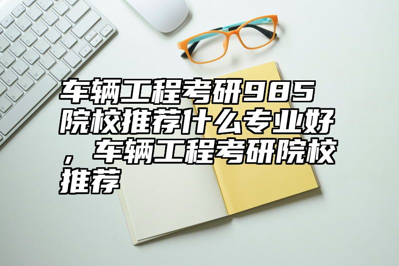 车辆工程考研985院校推荐什么专业好，车辆工程考研院校推荐