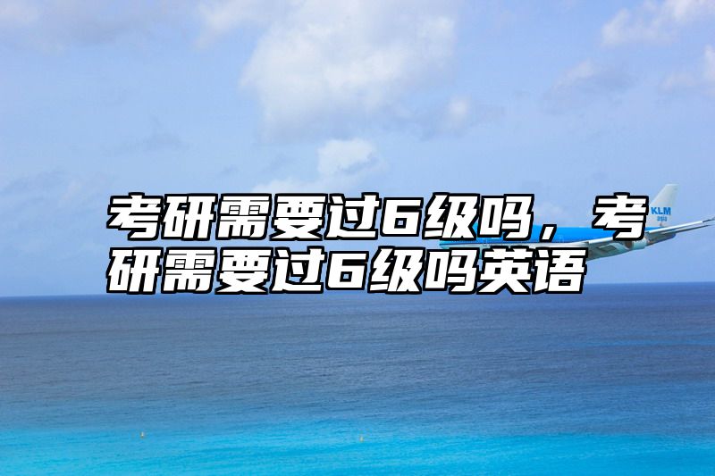 考研需要过6级吗，考研需要过6级吗英语