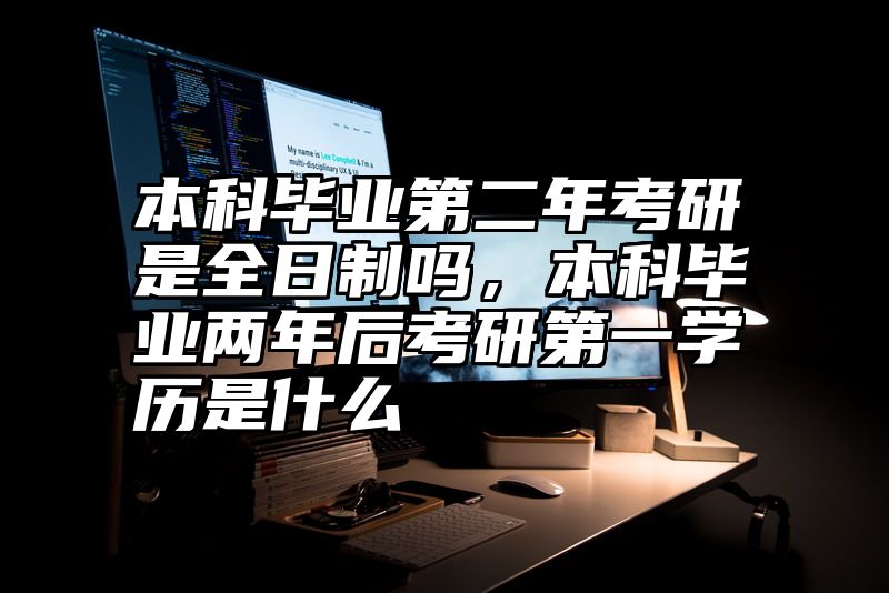 本科毕业第二年考研是全日制吗,本科毕业两年后考研第一学历是什么