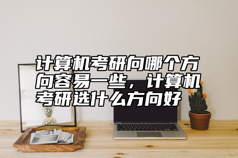 计算机考研向哪个方向容易一些，计算机考研选什么方向好