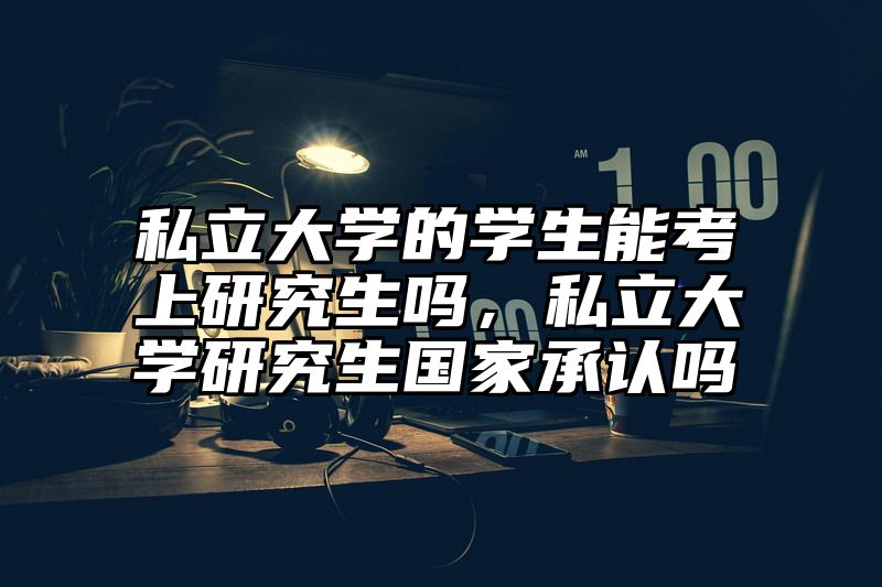 私立大学的学生能考上研究生吗，私立大学研究生国家承认吗