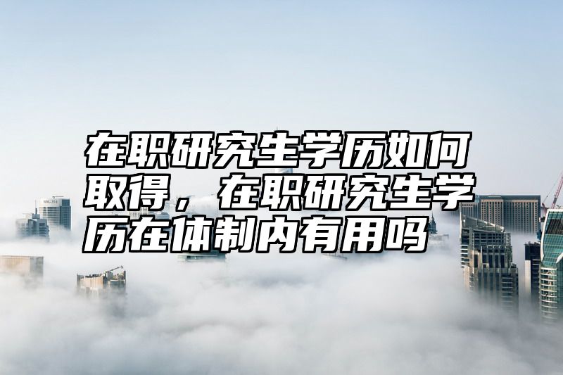 在职研究生学历如何取得，在职研究生学历在体制内有用吗