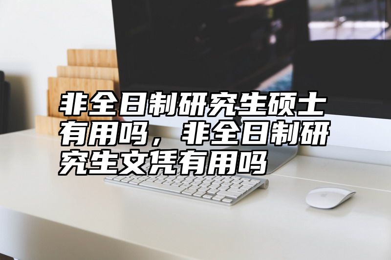 非全日制研究生硕士有用吗,非全日制研究生文凭有用吗