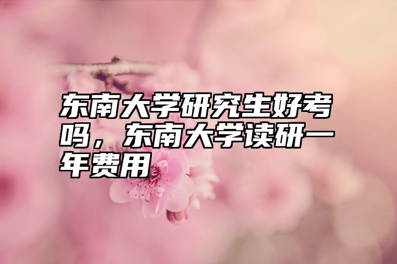 点击查看《东南大学研究生好考吗，东南大学读研一年费用》全文