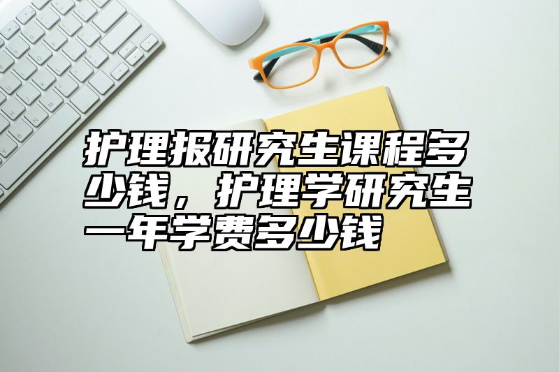 护理报研究生课程多少钱,护理学研究生一年学费多少钱