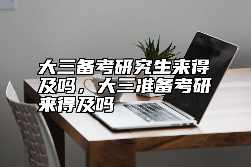 大三备考研究生来得及吗,大三准备考研来得及吗