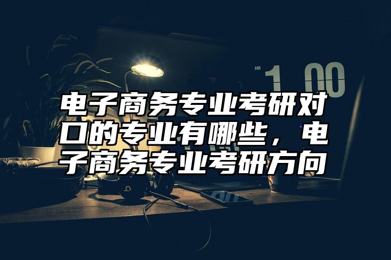 点击查看《电子商务专业考研对口的专业有哪些，电子商务专业考研方向》全文