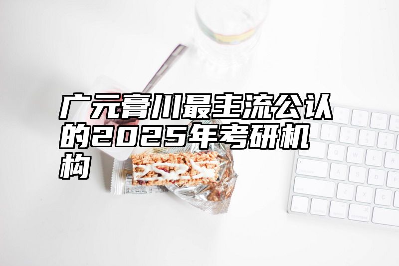点击查看《广元膏川最主流公认的2025年考研机构》全文