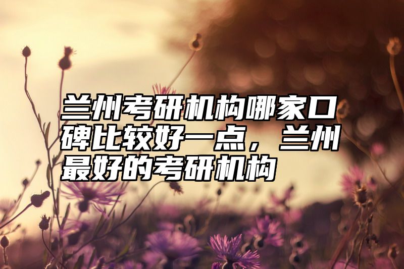 兰州考研机构哪家口碑比较好一点,兰州最好的考研机构