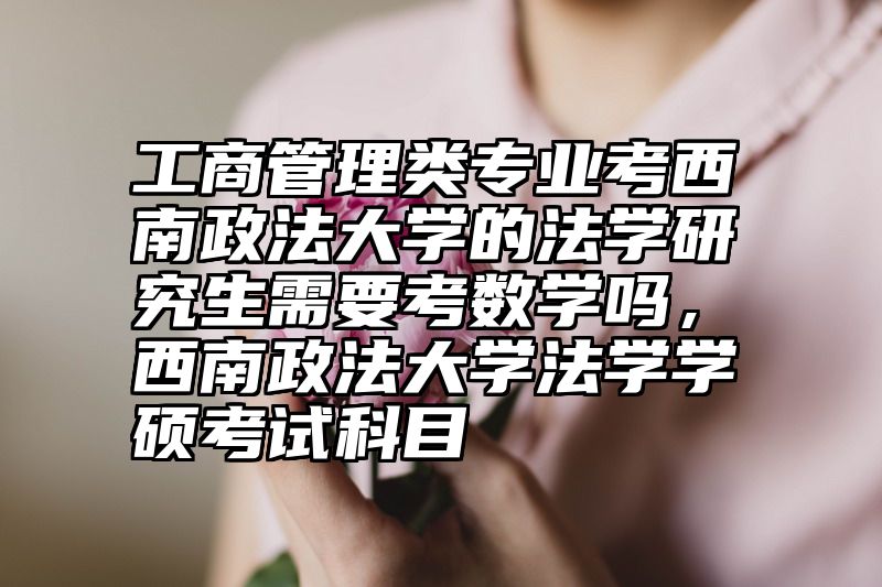 工商管理类专业考西南政法大学的法学研究生需要考数学吗，西南政法大学法学学硕考试科目