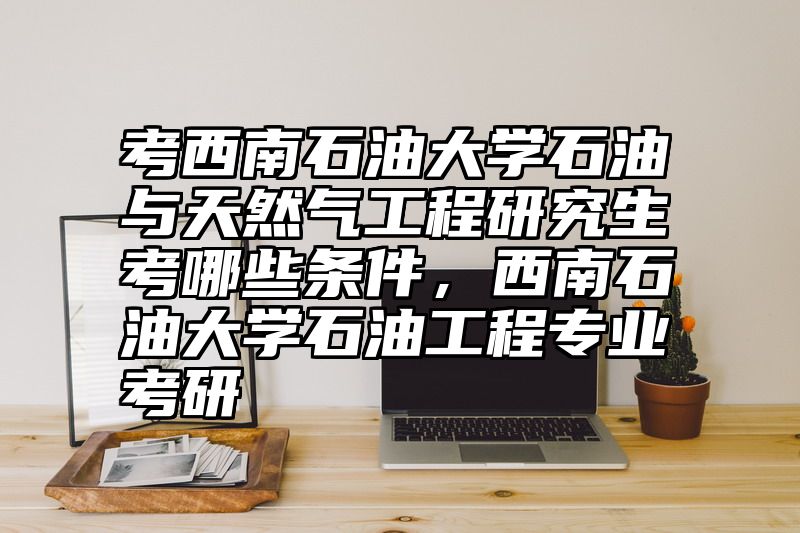 点击查看《考西南石油大学石油与天然气工程研究生考哪些条件,西南石油大学石油工程专业考研》全文