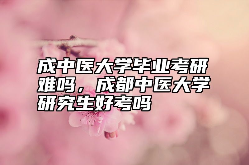 成中医大学毕业考研难吗，成都中医大学研究生好考吗