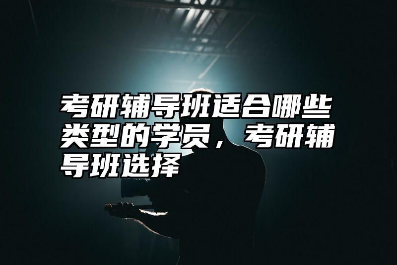 考研辅导班适合哪些类型的学员，考研辅导班选择