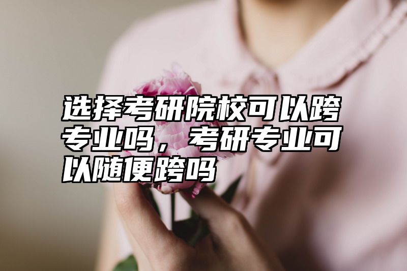 选择考研院校可以跨专业吗,考研专业可以随便跨吗