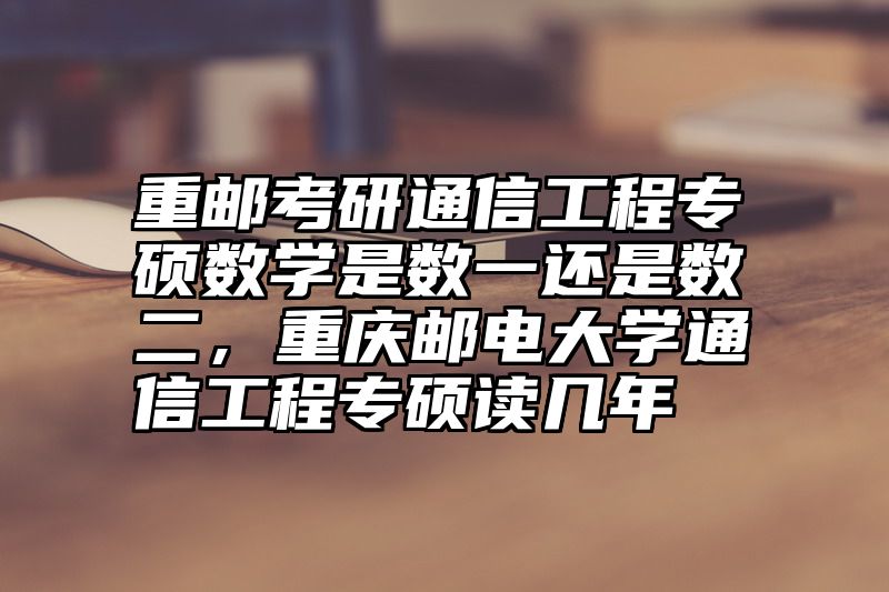 重邮考研通信工程专硕数学是数一还是数二,重庆邮电大学通信工程专硕读几年