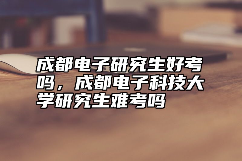 点击查看《成都电子研究生好考吗，成都电子科技大学研究生难考吗》全文