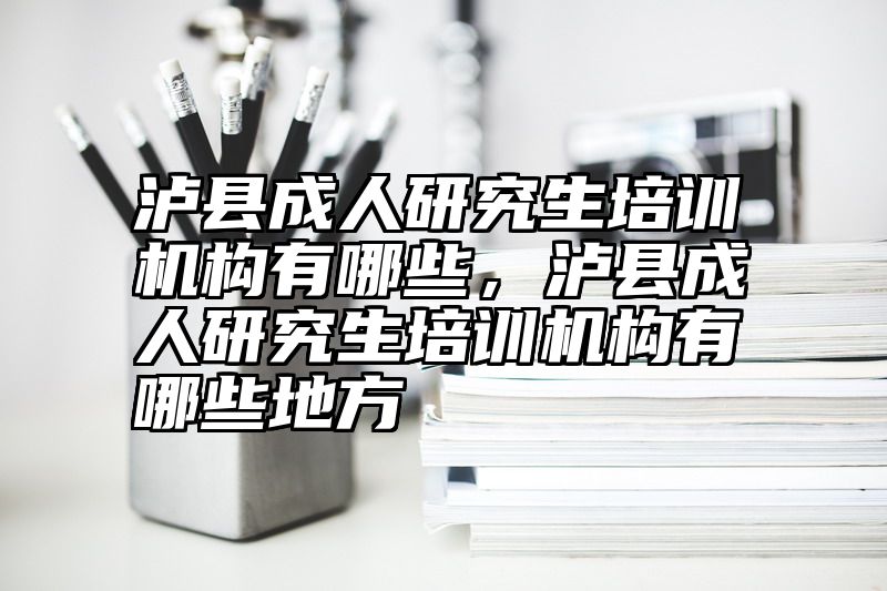 泸县成人研究生培训机构有哪些,泸县成人研究生培训机构有哪些地方