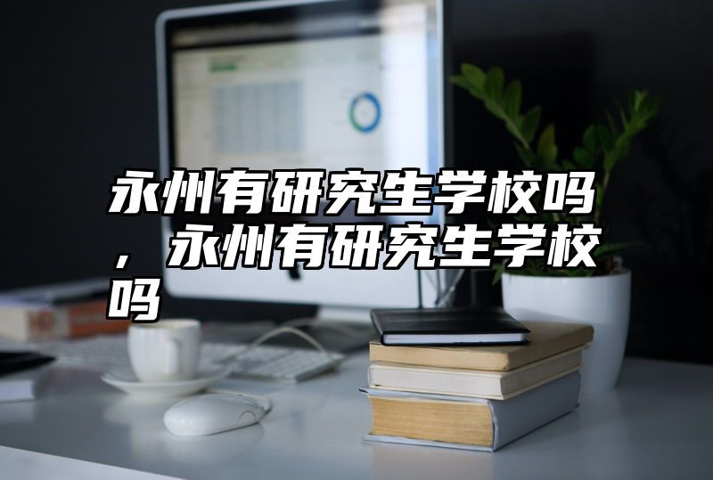 点击查看《永州有研究生学校吗，永州有研究生学校吗》全文