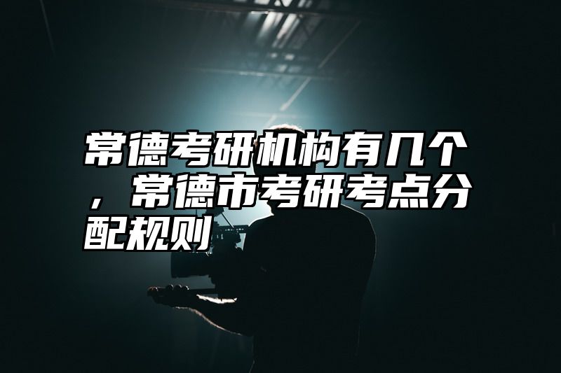 点击查看《常德考研机构有几个，常德市考研考点分配规则》全文
