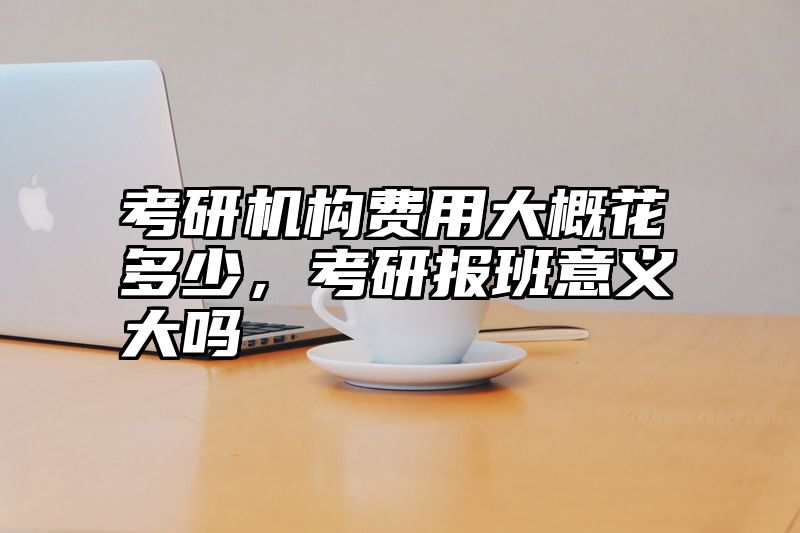 考研机构费用大概花多少，考研报班意义大吗