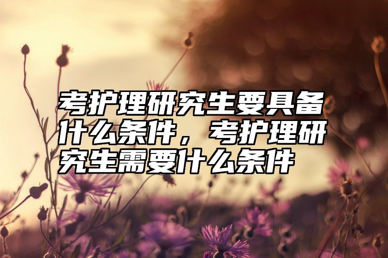 考护理研究生要具备什么条件，考护理研究生需要什么条件