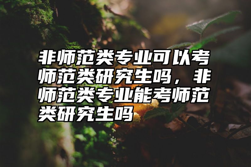 非师范类专业可以考师范类研究生吗,非师范类专业能考师范类研究生吗